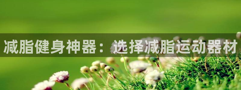 意昂5(KGAME)娱乐首页官网下载：减脂健身神器：选择减脂